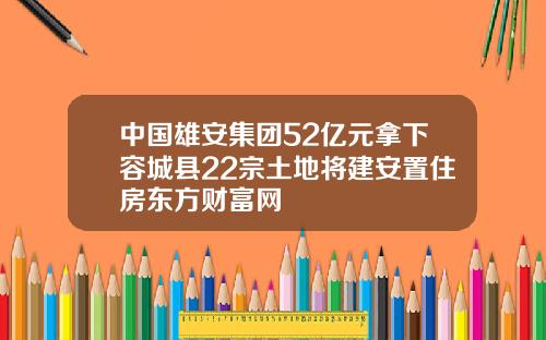 中国雄安集团52亿元拿下容城县22宗土地将建安置住房东方财富网
