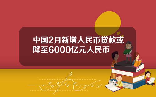 中国2月新增人民币贷款或降至6000亿元人民币