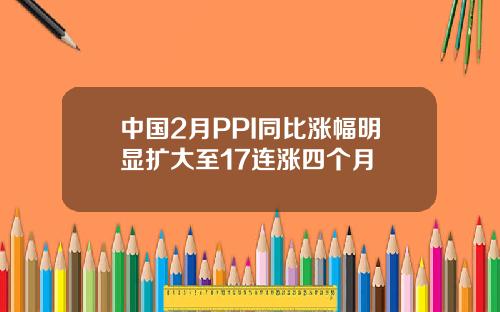 中国2月PPI同比涨幅明显扩大至17连涨四个月
