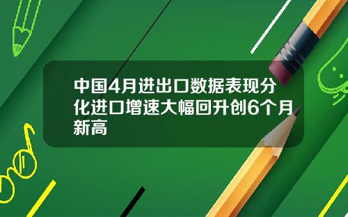 中国4月进出口数据表现分化进口增速大幅回升创6个月新高