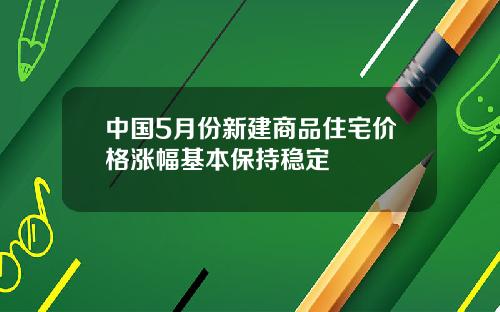 中国5月份新建商品住宅价格涨幅基本保持稳定