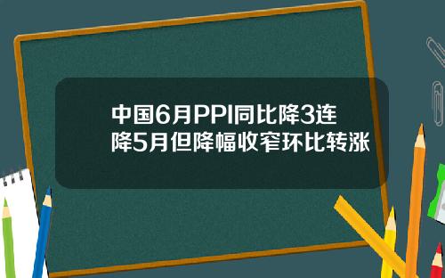 中国6月PPI同比降3连降5月但降幅收窄环比转涨