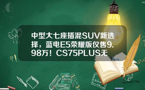 中型大七座插混SUV新选择，蓝电E5荣耀版仅售9.98万！CS75PLUS无法抗拒