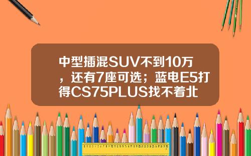 中型插混SUV不到10万，还有7座可选；蓝电E5打得CS75PLUS找不着北