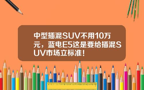 中型插混SUV不用10万元，蓝电E5这是要给插混SUV市场立标准！