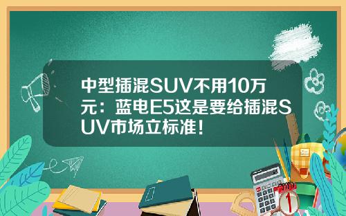 中型插混SUV不用10万元：蓝电E5这是要给插混SUV市场立标准！