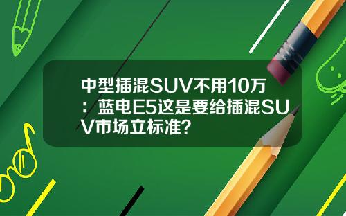 中型插混SUV不用10万：蓝电E5这是要给插混SUV市场立标准？