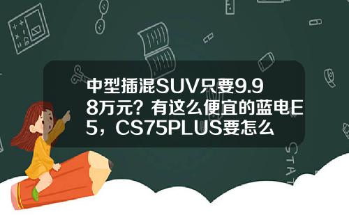 中型插混SUV只要9.98万元？有这么便宜的蓝电E5，CS75PLUS要怎么活