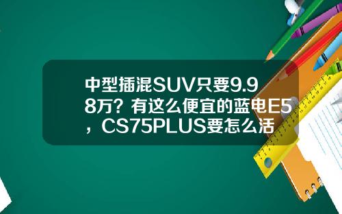 中型插混SUV只要9.98万？有这么便宜的蓝电E5，CS75PLUS要怎么活？