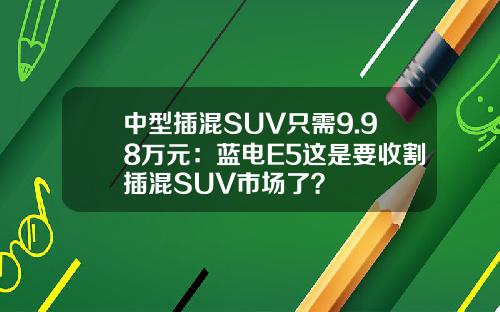 中型插混SUV只需9.98万元：蓝电E5这是要收割插混SUV市场了？