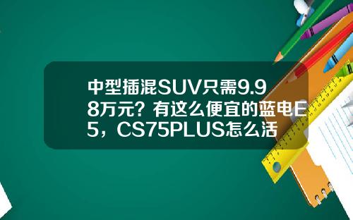 中型插混SUV只需9.98万元？有这么便宜的蓝电E5，CS75PLUS怎么活？