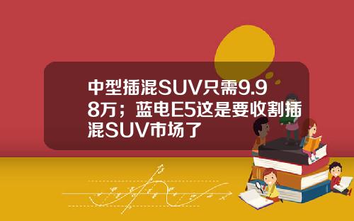 中型插混SUV只需9.98万；蓝电E5这是要收割插混SUV市场了
