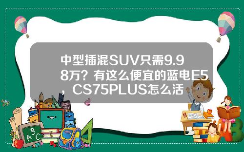中型插混SUV只需9.98万？有这么便宜的蓝电E5，CS75PLUS怎么活
