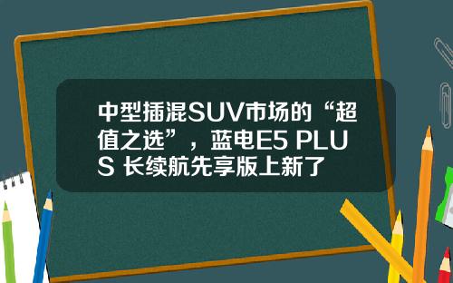 中型插混SUV市场的“超值之选”，蓝电E5 PLUS 长续航先享版上新了