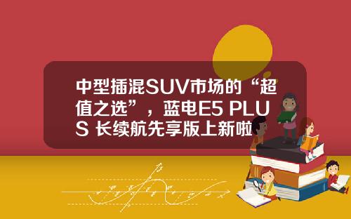 中型插混SUV市场的“超值之选”，蓝电E5 PLUS 长续航先享版上新啦