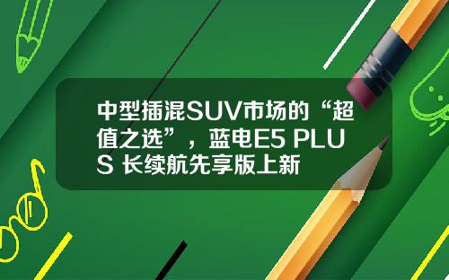 中型插混SUV市场的“超值之选”，蓝电E5 PLUS 长续航先享版上新