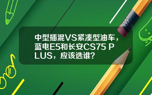 中型插混VS紧凑型油车，蓝电E5和长安CS75 PLUS，应该选谁？