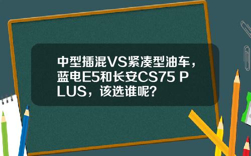 中型插混VS紧凑型油车，蓝电E5和长安CS75 PLUS，该选谁呢？