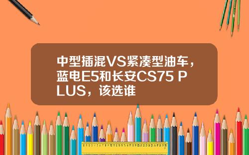 中型插混VS紧凑型油车，蓝电E5和长安CS75 PLUS，该选谁