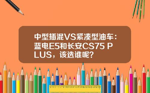 中型插混VS紧凑型油车：蓝电E5和长安CS75 PLUS，该选谁呢？