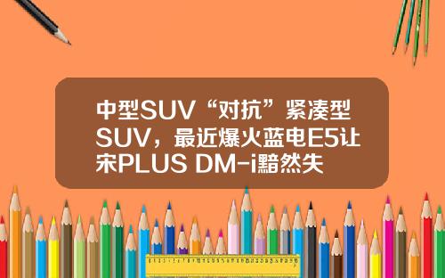 中型SUV“对抗”紧凑型SUV，最近爆火蓝电E5让宋PLUS DM-i黯然失色
