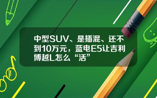 中型SUV、是插混、还不到10万元，蓝电E5让吉利博越L怎么“活”