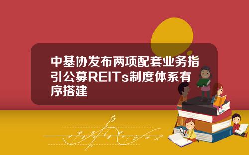 中基协发布两项配套业务指引公募REITs制度体系有序搭建