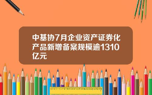中基协7月企业资产证券化产品新增备案规模逾1310亿元