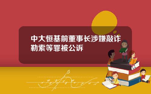 中大恒基前董事长涉嫌敲诈勒索等罪被公诉