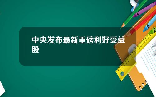 中央发布最新重磅利好受益股