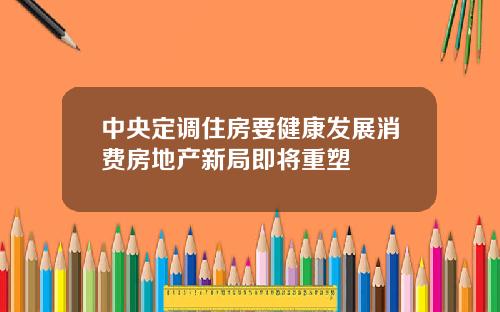 中央定调住房要健康发展消费房地产新局即将重塑