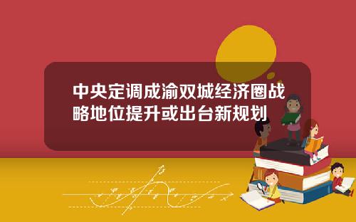 中央定调成渝双城经济圈战略地位提升或出台新规划