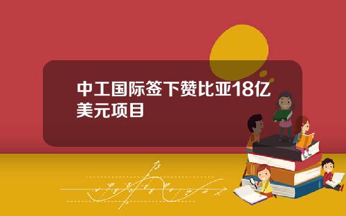 中工国际签下赞比亚18亿美元项目