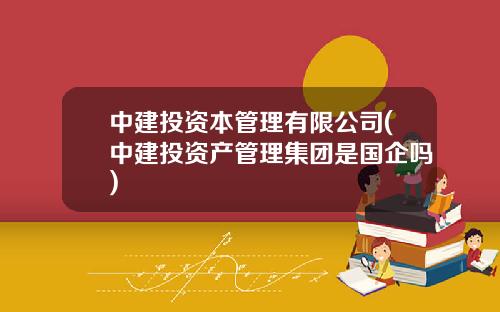 中建投资本管理有限公司(中建投资产管理集团是国企吗)