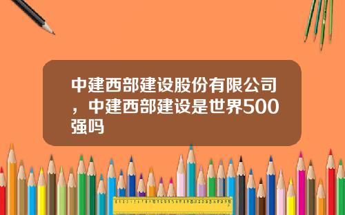 中建西部建设股份有限公司，中建西部建设是世界500强吗