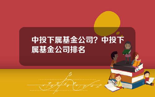 中投下属基金公司？中投下属基金公司排名