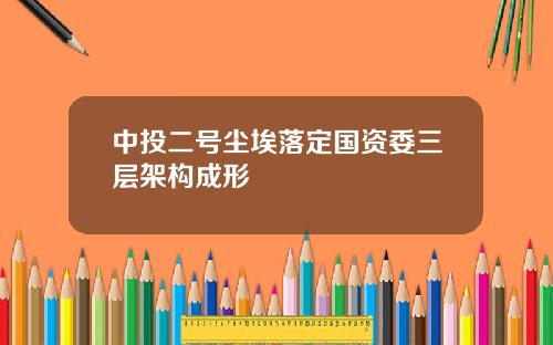 中投二号尘埃落定国资委三层架构成形 中投二号尘埃落定国资委三层架构成形