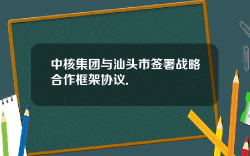 中核集团与汕头市签署战略合作框架协议.