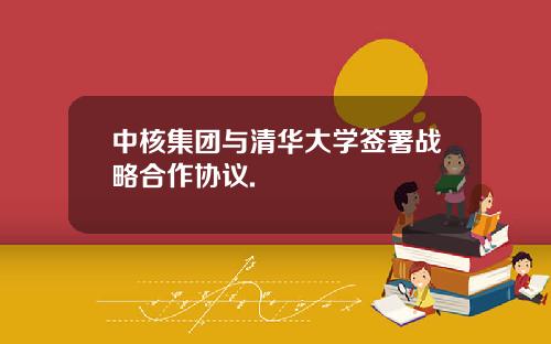 中核集团与清华大学签署战略合作协议.
