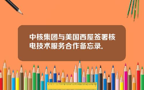 中核集团与美国西屋签署核电技术服务合作备忘录.