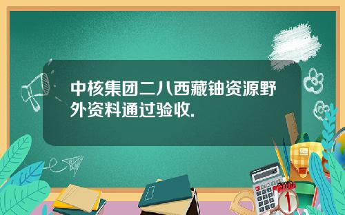 中核集团二八西藏铀资源野外资料通过验收.