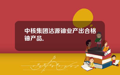 中核集团沽源铀业产出合格铀产品.