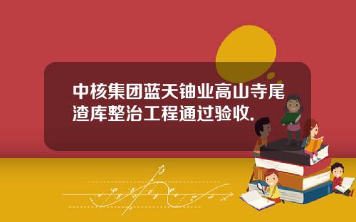 中核集团蓝天铀业高山寺尾渣库整治工程通过验收.