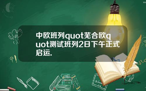 中欧班列quot芜合欧quot测试班列2日下午正式启运.