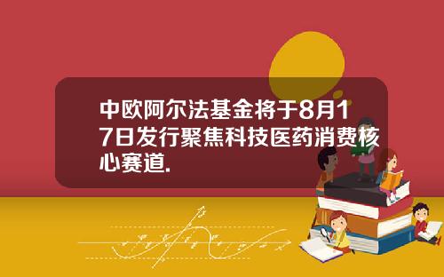 中欧阿尔法基金将于8月17日发行聚焦科技医药消费核心赛道.
