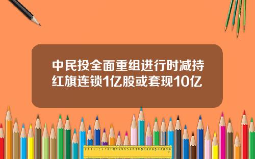 中民投全面重组进行时减持红旗连锁1亿股或套现10亿