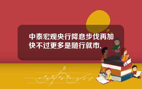中泰宏观央行降息步伐再加快不过更多是随行就市.