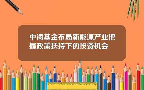 中海基金布局新能源产业把握政策扶持下的投资机会