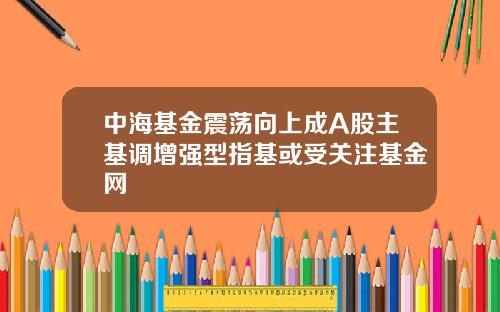 中海基金震荡向上成A股主基调增强型指基或受关注基金网