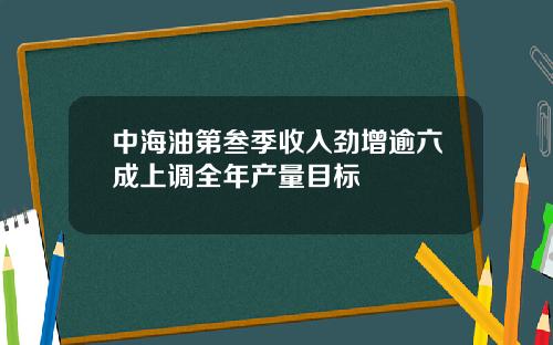 中海油第叁季收入劲增逾六成上调全年产量目标